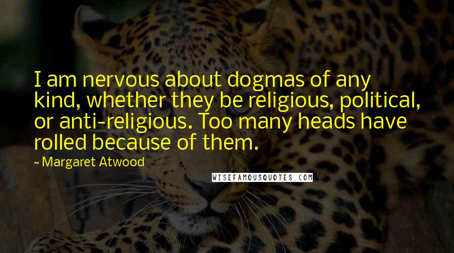 Margaret Atwood quotes: I am nervous about dogmas of any kind, whether they be religious, political, or anti-religious. Too many heads have rolled because of them. Margaret Atwood quotes: I am nervous about dogmas of any kind, whether they be religious, political, or anti-religious. Too many heads have rolled because of them.