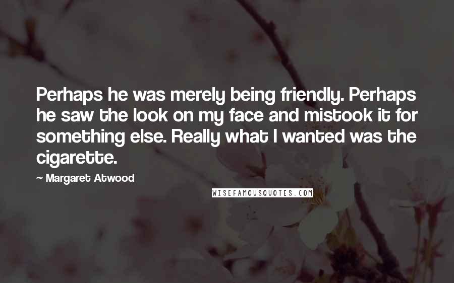 Margaret Atwood quotes: Perhaps he was merely being friendly. Perhaps he saw the look on my face and mistook it for something else. Really what I wanted was the cigarette.