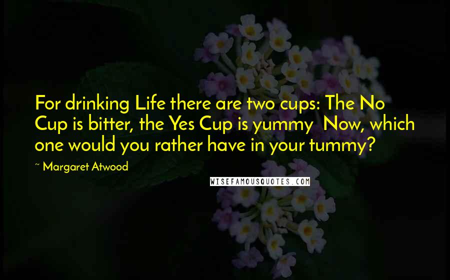 Margaret Atwood quotes: For drinking Life there are two cups: The No Cup is bitter, the Yes Cup is yummy Now, which one would you rather have in your tummy?