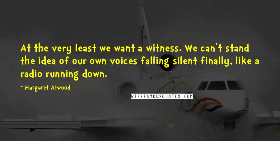 Margaret Atwood quotes: At the very least we want a witness. We can't stand the idea of our own voices falling silent finally, like a radio running down.