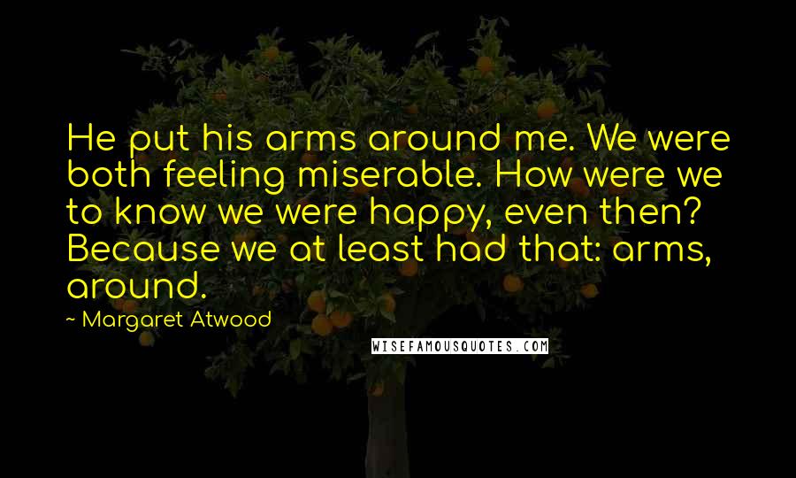 Margaret Atwood quotes: He put his arms around me. We were both feeling miserable. How were we to know we were happy, even then? Because we at least had that: arms, around.