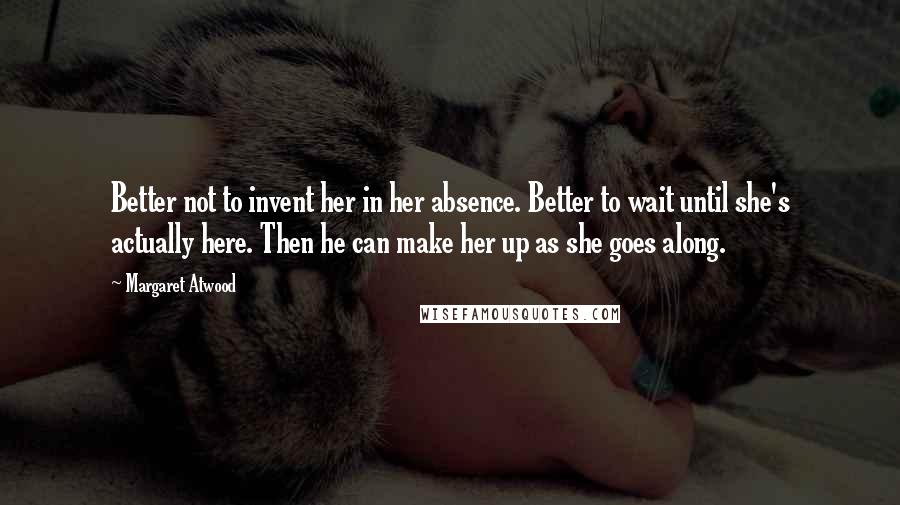 Margaret Atwood quotes: Better not to invent her in her absence. Better to wait until she's actually here. Then he can make her up as she goes along.