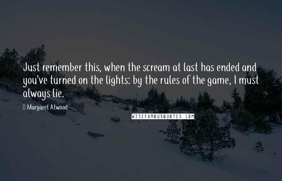 Margaret Atwood quotes: Just remember this, when the scream at last has ended and you've turned on the lights: by the rules of the game, I must always lie.