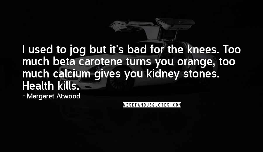 Margaret Atwood quotes: I used to jog but it's bad for the knees. Too much beta carotene turns you orange, too much calcium gives you kidney stones. Health kills. Margaret Atwood quotes: I used to jog but it's bad for the knees. Too much beta carotene turns you orange, too much calcium gives you kidney stones. Health kills.