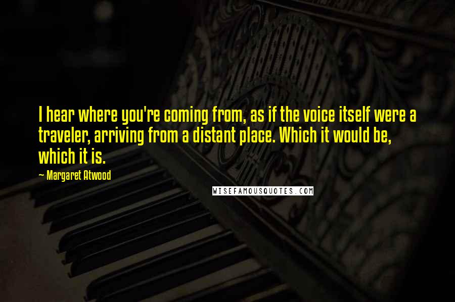 Margaret Atwood quotes: I hear where you're coming from, as if the voice itself were a traveler, arriving from a distant place. Which it would be, which it is. Margaret Atwood quotes: I hear where you're coming from, as if the voice itself were a traveler, arriving from a distant place. Which it would be, which it is.