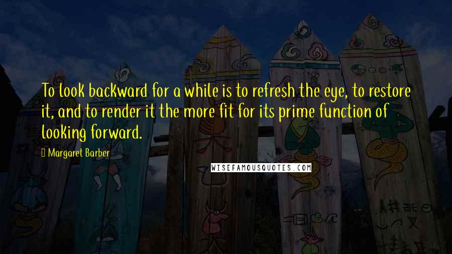 Margaret Barber quotes: To look backward for a while is to refresh the eye, to restore it, and to render it the more fit for its prime function of looking forward.