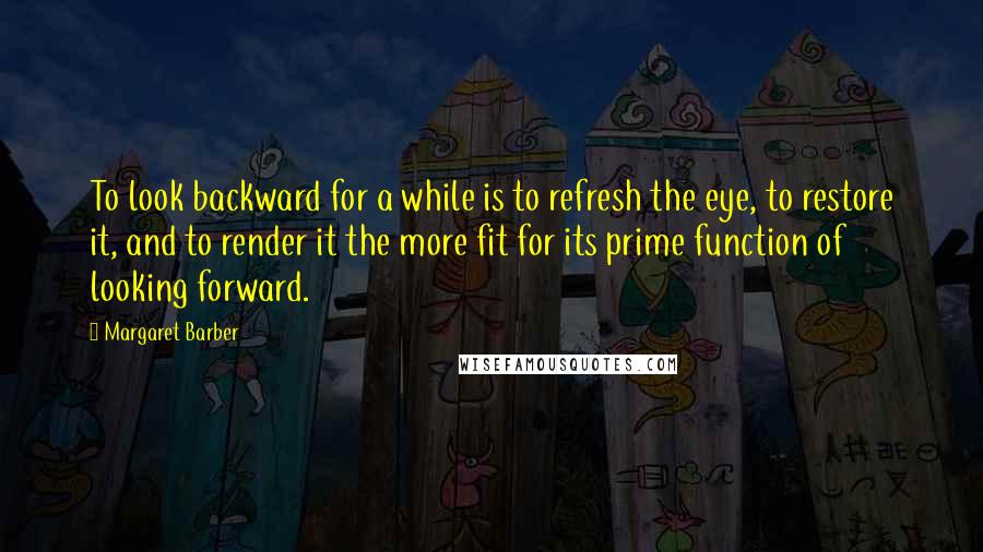 Margaret Barber quotes: To look backward for a while is to refresh the eye, to restore it, and to render it the more fit for its prime function of looking forward. Margaret Barber quotes: To look backward for a while is to refresh the eye, to restore it, and to render it the more fit for its prime function of looking forward.