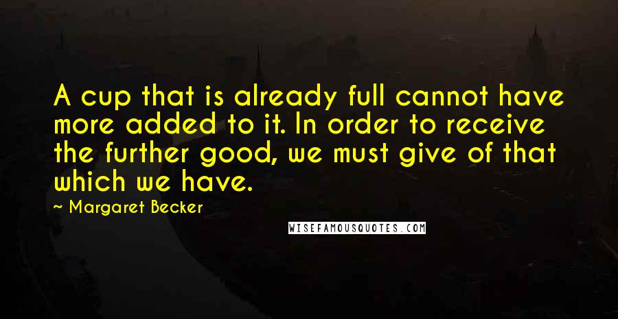 Margaret Becker quotes: A cup that is already full cannot have more added to it. In order to receive the further good, we must give of that which we have.