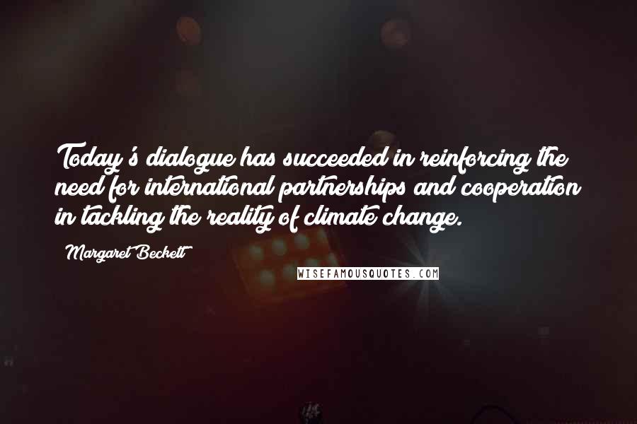 Margaret Beckett quotes: Today's dialogue has succeeded in reinforcing the need for international partnerships and cooperation in tackling the reality of climate change. Margaret Beckett quotes: Today's dialogue has succeeded in reinforcing the need for international partnerships and cooperation in tackling the reality of climate change.