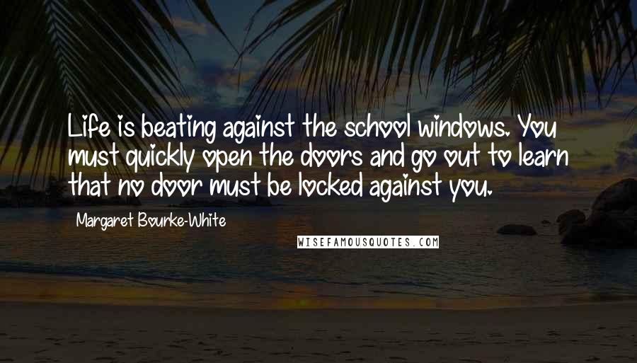 Margaret Bourke-White quotes: Life is beating against the school windows. You must quickly open the doors and go out to learn that no door must be locked against you.
