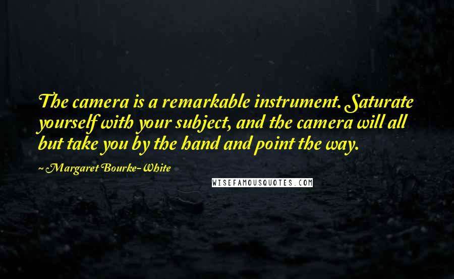 Margaret Bourke-White quotes: The camera is a remarkable instrument. Saturate yourself with your subject, and the camera will all but take you by the hand and point the way. Margaret Bourke-White quotes: The camera is a remarkable instrument. Saturate yourself with your subject, and the camera will all but take you by the hand and point the way.