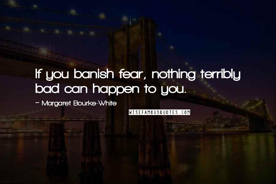 Margaret Bourke-White quotes: If you banish fear, nothing terribly bad can happen to you.