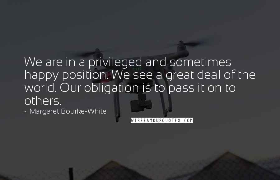 Margaret Bourke-White quotes: We are in a privileged and sometimes happy position. We see a great deal of the world. Our obligation is to pass it on to others.