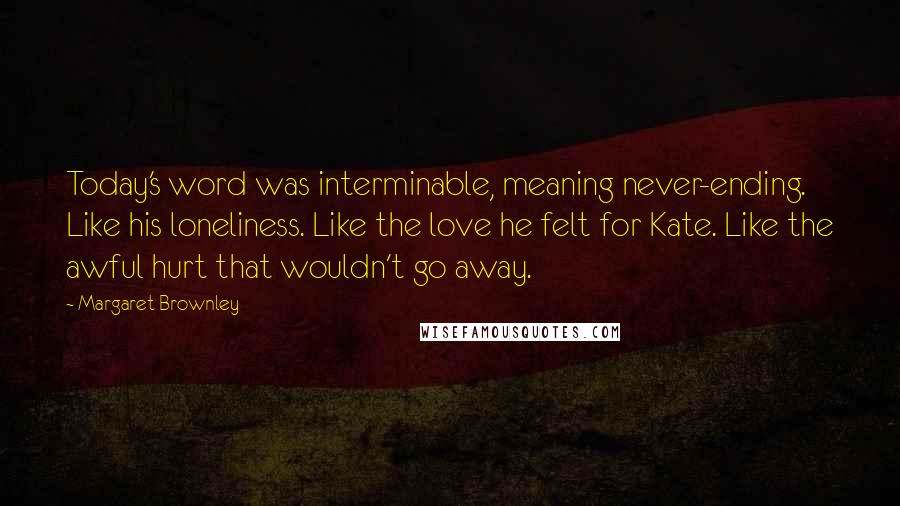Margaret Brownley quotes: Today's word was interminable, meaning never-ending. Like his loneliness. Like the love he felt for Kate. Like the awful hurt that wouldn't go away. Margaret Brownley quotes: Today's word was interminable, meaning never-ending. Like his loneliness. Like the love he felt for Kate. Like the awful hurt that wouldn't go away.