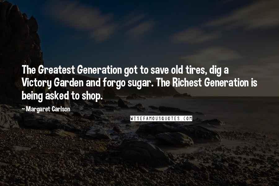 Margaret Carlson quotes: The Greatest Generation got to save old tires, dig a Victory Garden and forgo sugar. The Richest Generation is being asked to shop. Margaret Carlson quotes: The Greatest Generation got to save old tires, dig a Victory Garden and forgo sugar. The Richest Generation is being asked to shop.