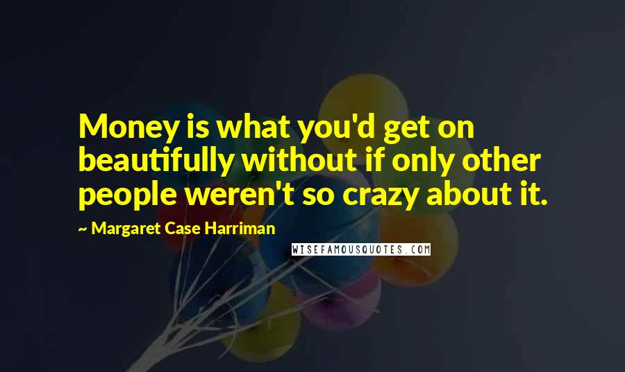 Margaret Case Harriman quotes: Money is what you'd get on beautifully without if only other people weren't so crazy about it.