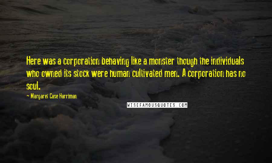 Margaret Case Harriman quotes: Here was a corporation behaving like a monster though the individuals who owned its stock were human cultivated men. A corporation has no soul.