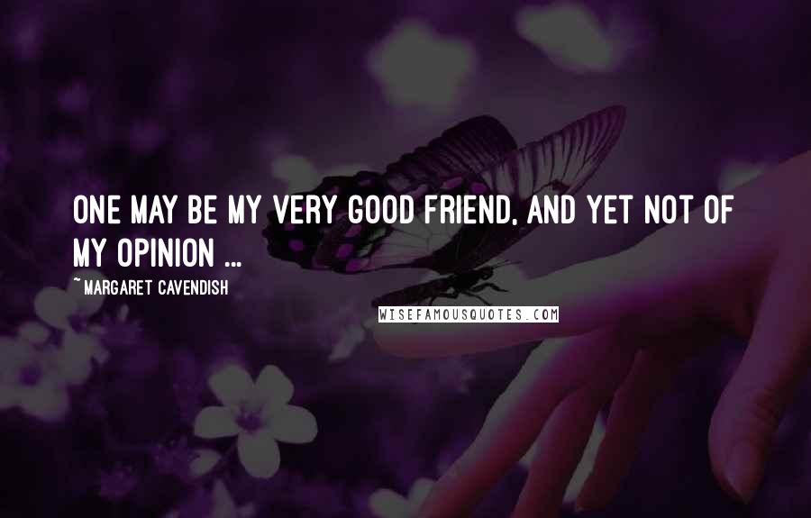 Margaret Cavendish quotes: One may be my very good friend, and yet not of my opinion ...