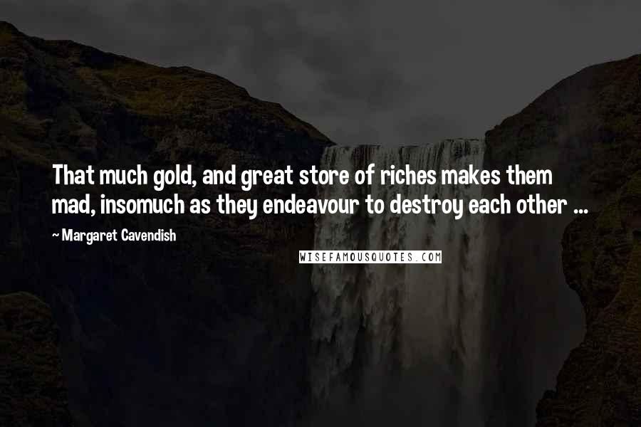 Margaret Cavendish quotes: That much gold, and great store of riches makes them mad, insomuch as they endeavour to destroy each other ...