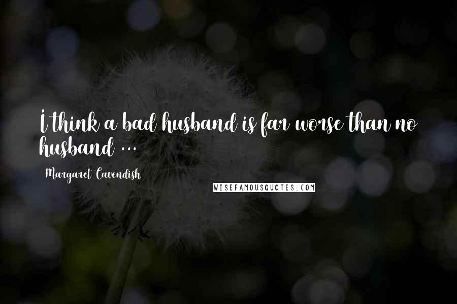 Margaret Cavendish quotes: I think a bad husband is far worse than no husband ...