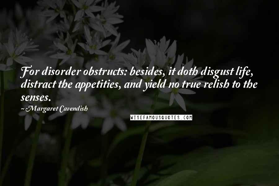 Margaret Cavendish quotes: For disorder obstructs: besides, it doth disgust life, distract the appetities, and yield no true relish to the senses. Margaret Cavendish quotes: For disorder obstructs: besides, it doth disgust life, distract the appetities, and yield no true relish to the senses.