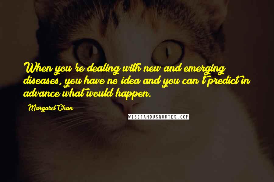 Margaret Chan quotes: When you're dealing with new and emerging diseases, you have no idea and you can't predict in advance what would happen. Margaret Chan quotes: When you're dealing with new and emerging diseases, you have no idea and you can't predict in advance what would happen.
