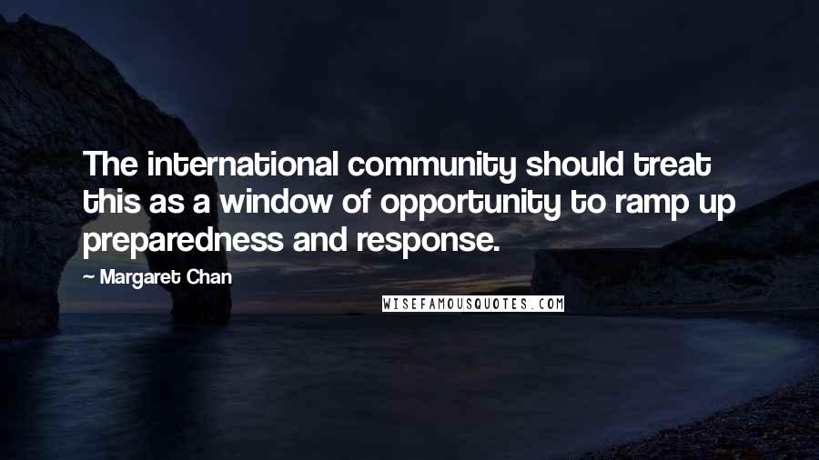 Margaret Chan quotes: The international community should treat this as a window of opportunity to ramp up preparedness and response. Margaret Chan quotes: The international community should treat this as a window of opportunity to ramp up preparedness and response.