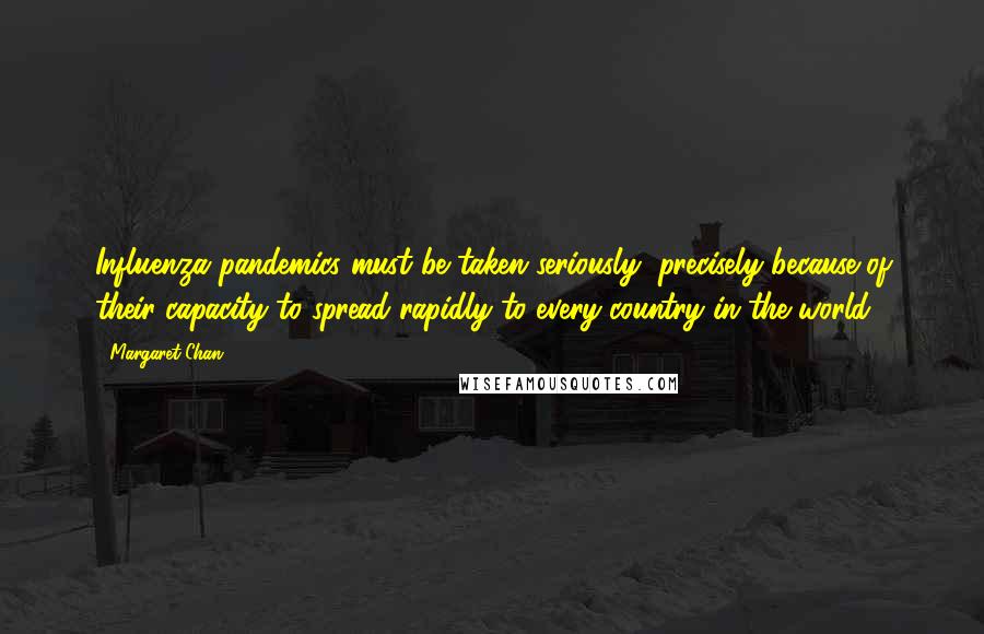 Margaret Chan quotes: Influenza pandemics must be taken seriously, precisely because of their capacity to spread rapidly to every country in the world. Margaret Chan quotes: Influenza pandemics must be taken seriously, precisely because of their capacity to spread rapidly to every country in the world.