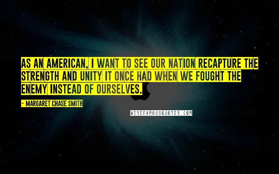 Margaret Chase Smith quotes: As an American, I want to see our nation recapture the strength and unity it once had when we fought the enemy instead of ourselves. Margaret Chase Smith quotes: As an American, I want to see our nation recapture the strength and unity it once had when we fought the enemy instead of ourselves.