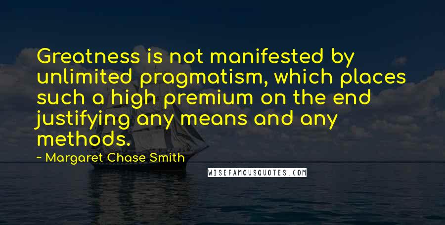 Margaret Chase Smith quotes: Greatness is not manifested by unlimited pragmatism, which places such a high premium on the end justifying any means and any methods. Margaret Chase Smith quotes: Greatness is not manifested by unlimited pragmatism, which places such a high premium on the end justifying any means and any methods.