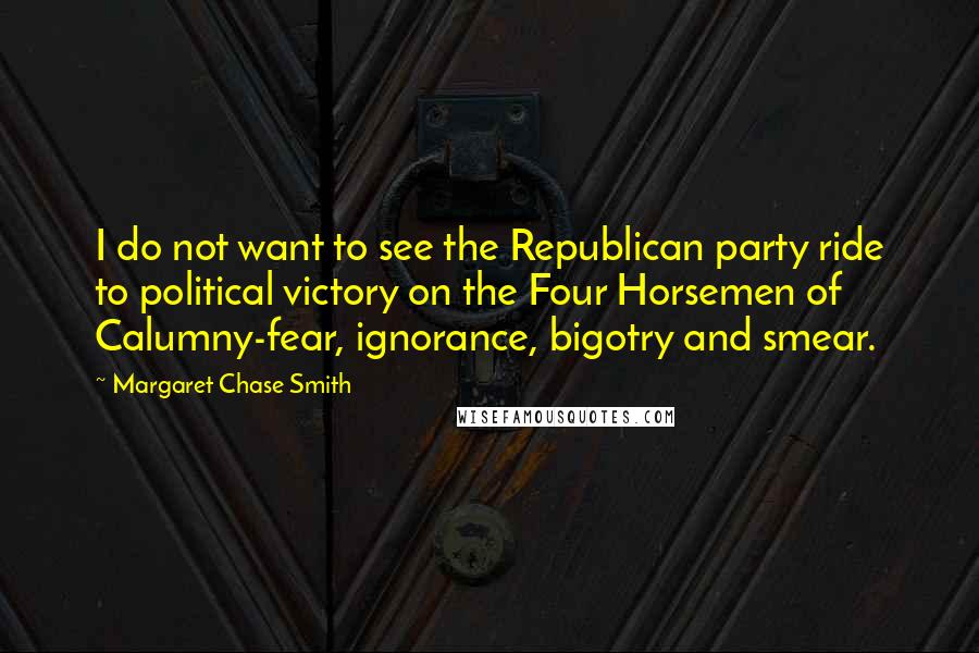 Margaret Chase Smith quotes: I do not want to see the Republican party ride to political victory on the Four Horsemen of Calumny-fear, ignorance, bigotry and smear. Margaret Chase Smith quotes: I do not want to see the Republican party ride to political victory on the Four Horsemen of Calumny-fear, ignorance, bigotry and smear.