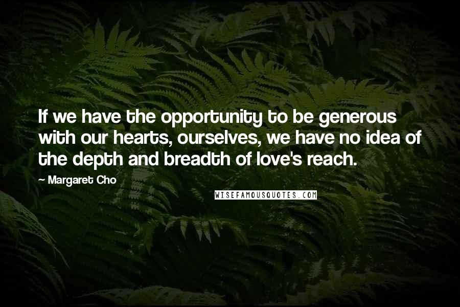 Margaret Cho quotes: If we have the opportunity to be generous with our hearts, ourselves, we have no idea of the depth and breadth of love's reach.