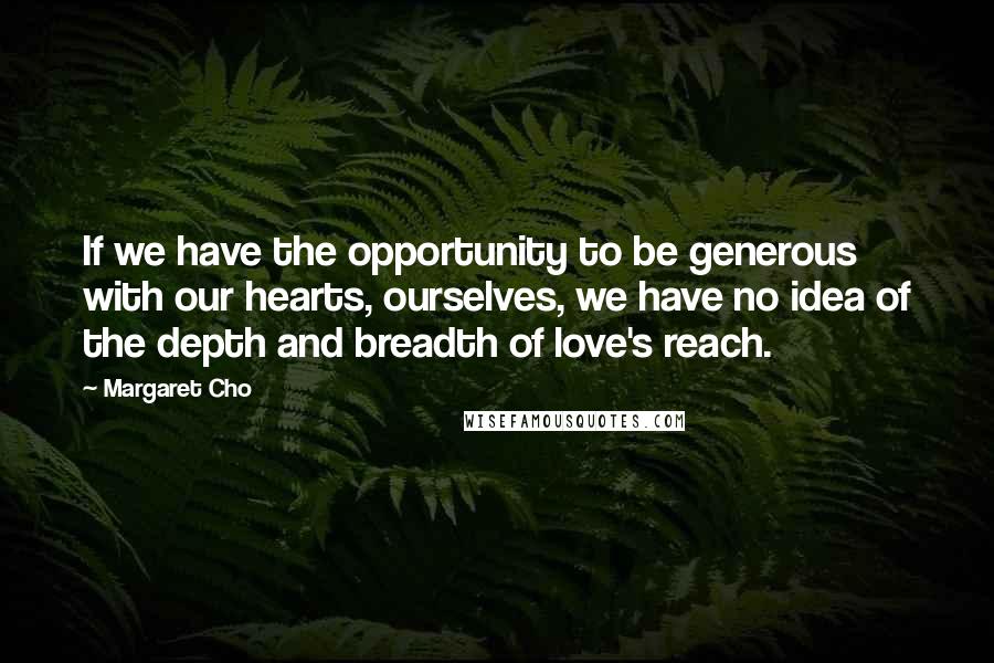 Margaret Cho quotes: If we have the opportunity to be generous with our hearts, ourselves, we have no idea of the depth and breadth of love's reach. Margaret Cho quotes: If we have the opportunity to be generous with our hearts, ourselves, we have no idea of the depth and breadth of love's reach.