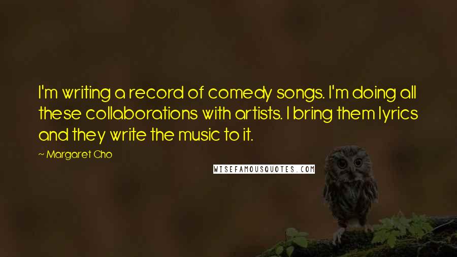 Margaret Cho quotes: I'm writing a record of comedy songs. I'm doing all these collaborations with artists. I bring them lyrics and they write the music to it.