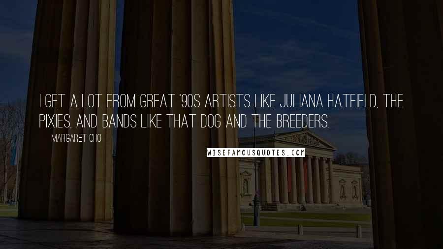 Margaret Cho quotes: I get a lot from great '90s artists like Juliana Hatfield, The Pixies, and bands like That Dog and The Breeders.