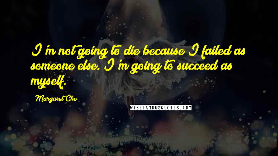 Margaret Cho quotes: I'm not going to die because I failed as someone else. I'm going to succeed as myself.
