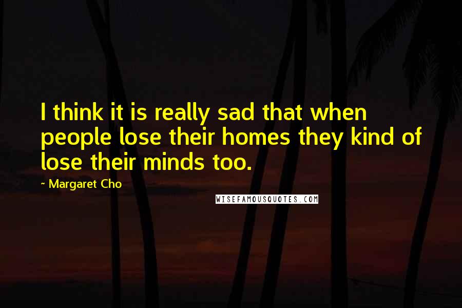 Margaret Cho quotes: I think it is really sad that when people lose their homes they kind of lose their minds too.