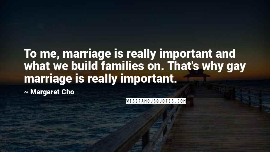 Margaret Cho quotes: To me, marriage is really important and what we build families on. That's why gay marriage is really important.