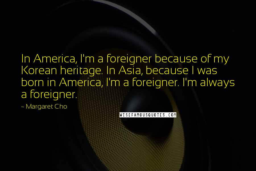 Margaret Cho quotes: In America, I'm a foreigner because of my Korean heritage. In Asia, because I was born in America, I'm a foreigner. I'm always a foreigner.