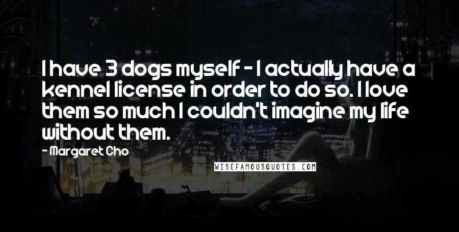 Margaret Cho quotes: I have 3 dogs myself - I actually have a kennel license in order to do so. I love them so much I couldn't imagine my life without them. Margaret Cho quotes: I have 3 dogs myself - I actually have a kennel license in order to do so. I love them so much I couldn't imagine my life without them.