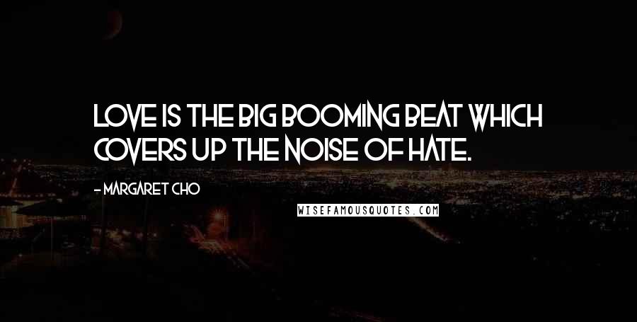 Margaret Cho quotes: Love is the big booming beat which covers up the noise of hate.