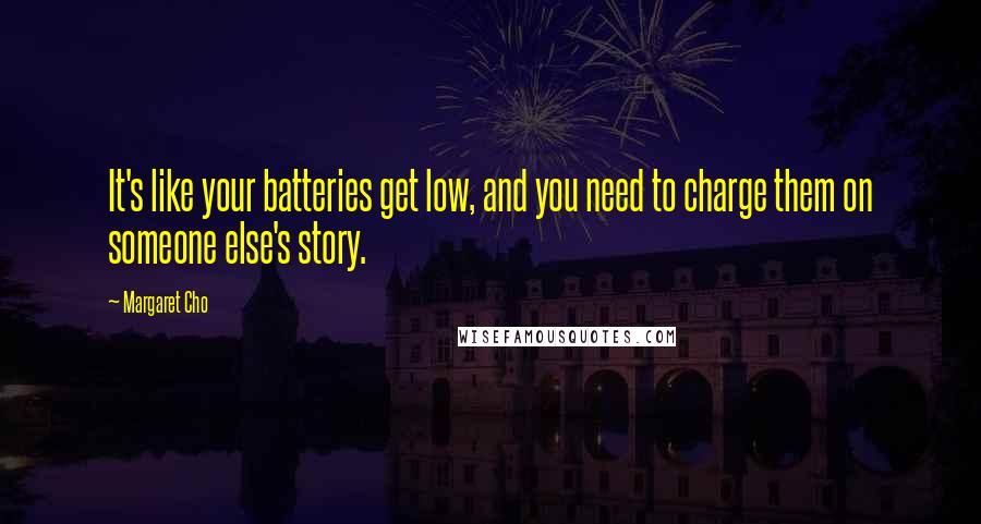 Margaret Cho quotes: It's like your batteries get low, and you need to charge them on someone else's story.
