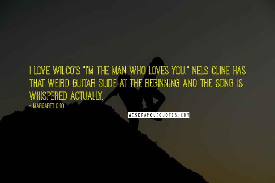 Margaret Cho quotes: I love Wilco's "I'm the Man Who Loves You." Nels Cline has that weird guitar slide at the beginning and the song is whispered actually.