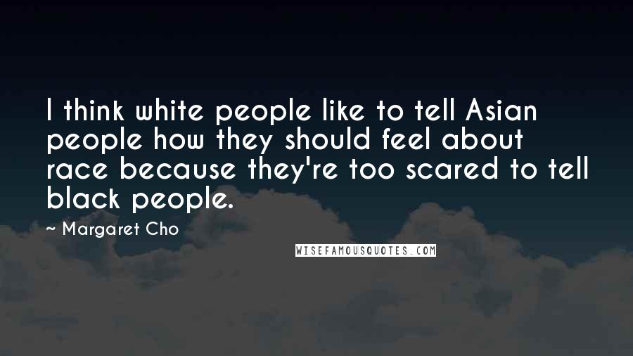 Margaret Cho quotes: I think white people like to tell Asian people how they should feel about race because they're too scared to tell black people.