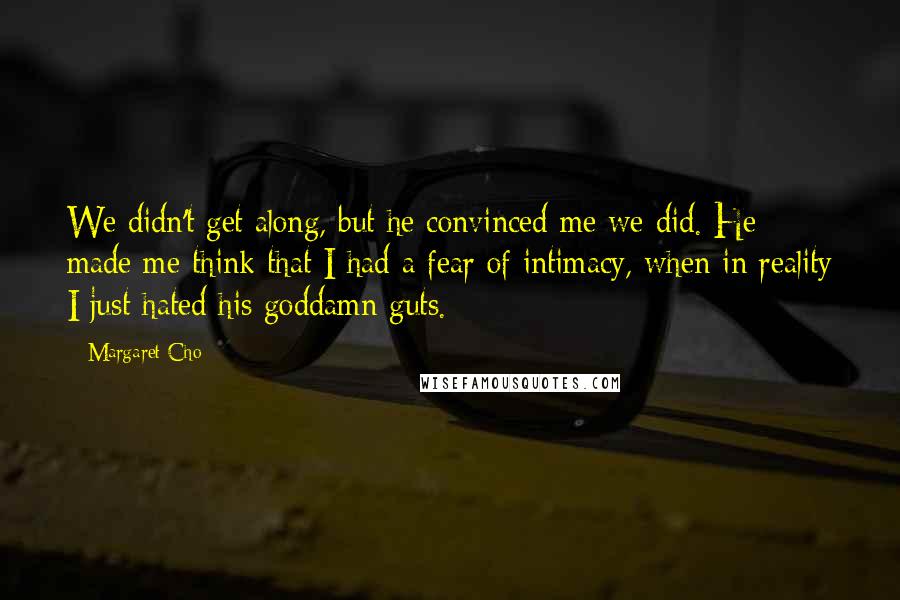 Margaret Cho quotes: We didn't get along, but he convinced me we did. He made me think that I had a fear of intimacy, when in reality I just hated his goddamn guts. Margaret Cho quotes: We didn't get along, but he convinced me we did. He made me think that I had a fear of intimacy, when in reality I just hated his goddamn guts.