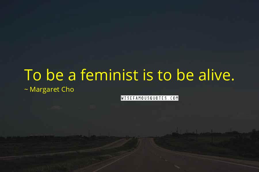 Margaret Cho quotes: To be a feminist is to be alive.