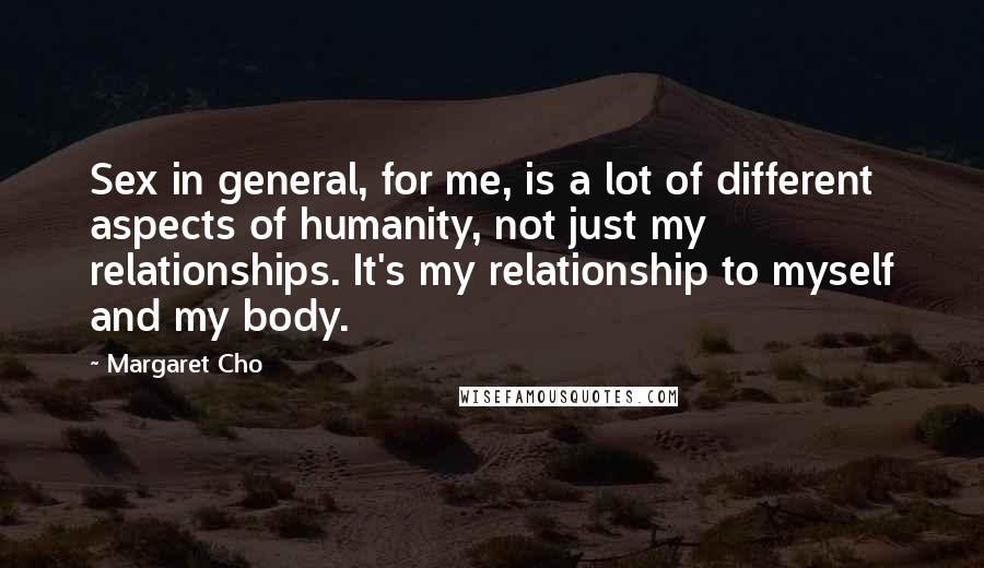 Margaret Cho quotes: Sex in general, for me, is a lot of different aspects of humanity, not just my relationships. It's my relationship to myself and my body. Margaret Cho quotes: Sex in general, for me, is a lot of different aspects of humanity, not just my relationships. It's my relationship to myself and my body.