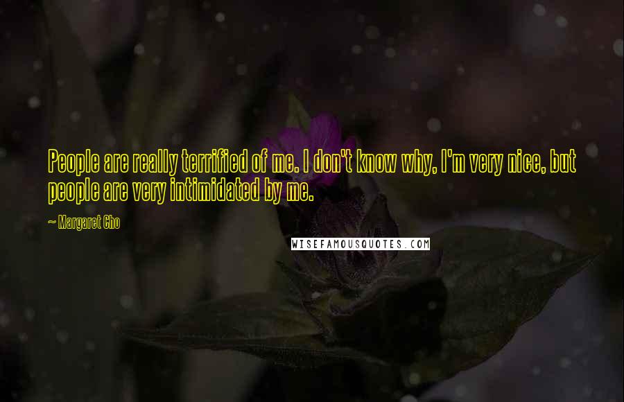 Margaret Cho quotes: People are really terrified of me. I don't know why, I'm very nice, but people are very intimidated by me. Margaret Cho quotes: People are really terrified of me. I don't know why, I'm very nice, but people are very intimidated by me.