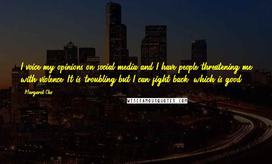 Margaret Cho quotes: I voice my opinions on social media and I have people threatening me with violence. It is troubling but I can fight back, which is good. Margaret Cho quotes: I voice my opinions on social media and I have people threatening me with violence. It is troubling but I can fight back, which is good.
