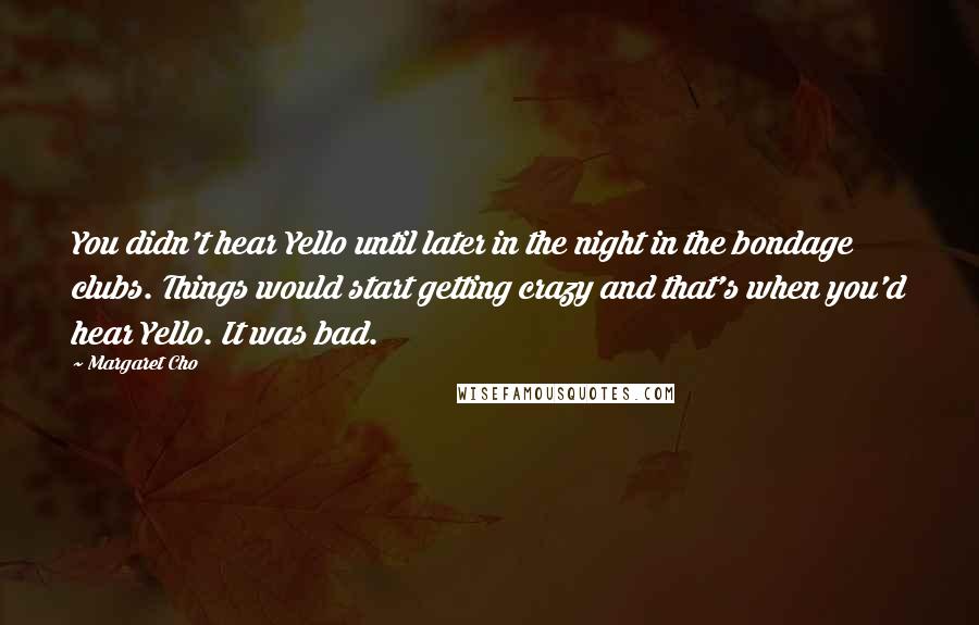 Margaret Cho quotes: You didn't hear Yello until later in the night in the bondage clubs. Things would start getting crazy and that's when you'd hear Yello. It was bad. Margaret Cho quotes: You didn't hear Yello until later in the night in the bondage clubs. Things would start getting crazy and that's when you'd hear Yello. It was bad.